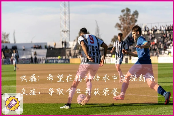 武磊：希望在精神传承中实现新老交接，争取今年再获荣誉。