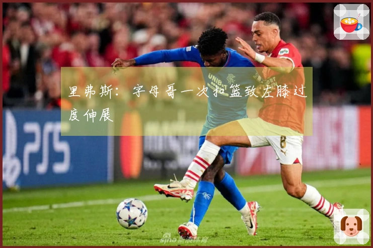 里弗斯：字母哥一次扣篮致左膝过度伸展