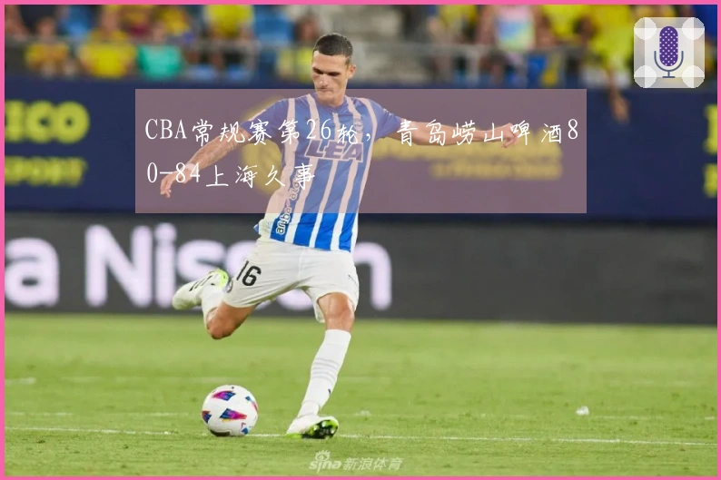 CBA常规赛第26轮，青岛崂山啤酒80-84上海久事