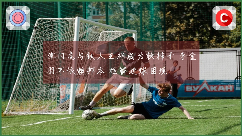 津门虎与铁人互相成为软柿子 李金羽不依赖邦本 难解进球困境