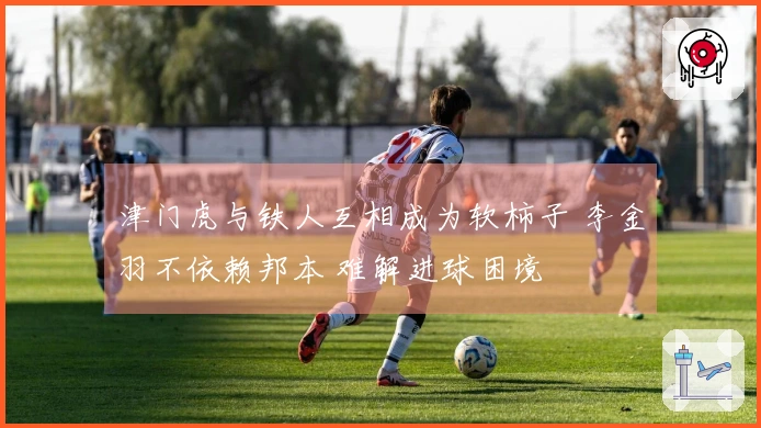 津门虎与铁人互相成为软柿子 李金羽不依赖邦本 难解进球困境